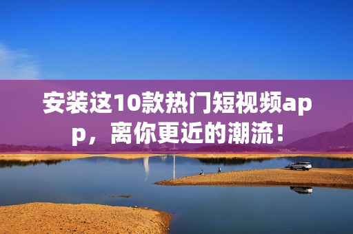 安装这10款热门短视频app，离你更近的潮流！