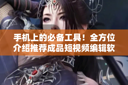 手机上的必备工具！全方位介绍推荐成品短视频编辑软件