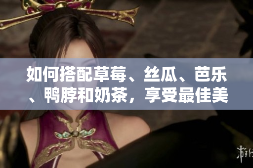 如何搭配草莓、丝瓜、芭乐、鸭脖和奶茶，享受最佳美食体验