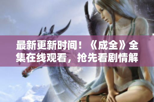最新更新时间！《成全》全集在线观看，抢先看剧情解析！
