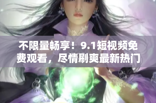 不限量畅享！9.1短视频免费观看，尽情刷爽最新热门视频！