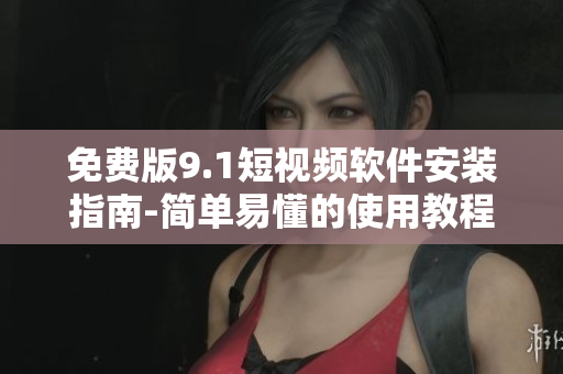 免费版9.1短视频软件安装指南-简单易懂的使用教程
