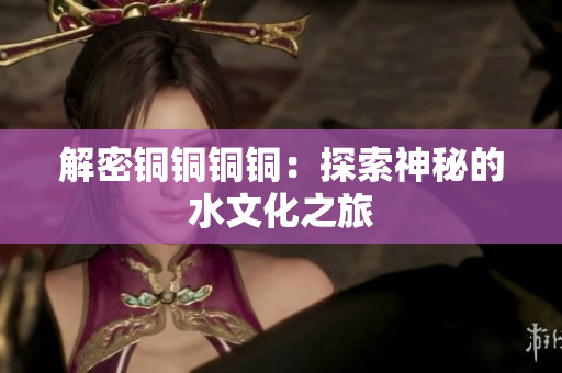 解密铜铜铜铜：探索神秘的水文化之旅