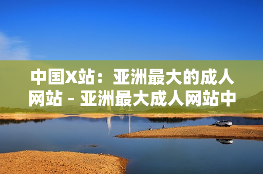 中国X站：亚洲最大的成人网站 - 亚洲最大成人网站中国X站