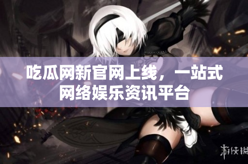 吃瓜网新官网上线，一站式网络娱乐资讯平台