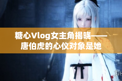 糖心Vlog女主角揭晓——唐伯虎的心仪对象是她