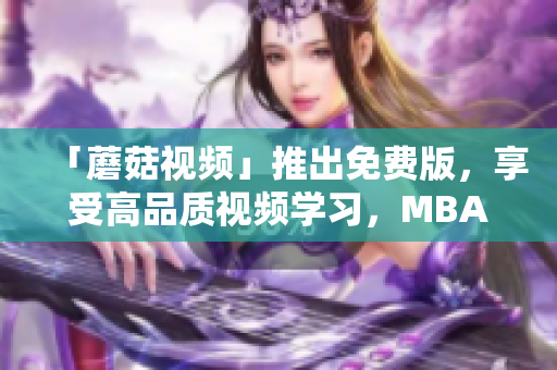 「蘑菇视频」推出免费版，享受高品质视频学习，MBA智库中文强势支援