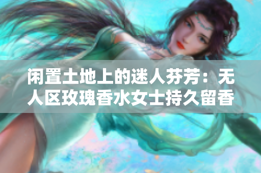 闲置土地上的迷人芬芳：无人区玫瑰香水女士持久留香
