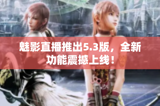 魅影直播推出5.3版，全新功能震撼上线！