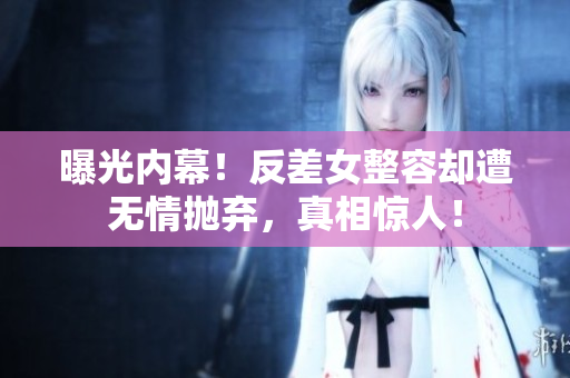 曝光内幕！反差女整容却遭无情抛弃，真相惊人！