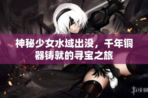 神秘少女水域出没，千年铜器铸就的寻宝之旅