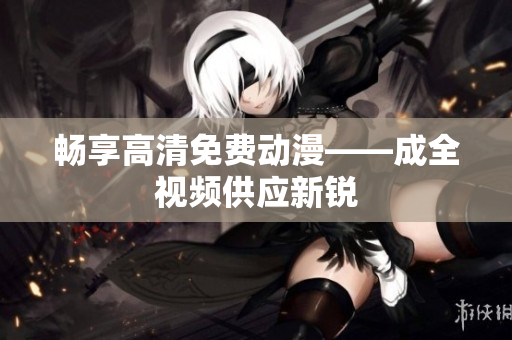 畅享高清免费动漫——成全视频供应新锐