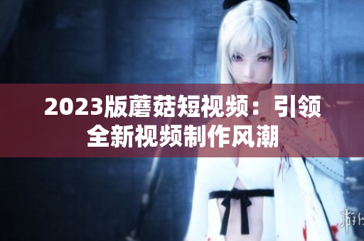 2023版蘑菇短视频：引领全新视频制作风潮