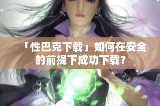 「性巴克下载」如何在安全的前提下成功下载？