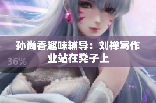 孙尚香趣味辅导：刘禅写作业站在凳子上