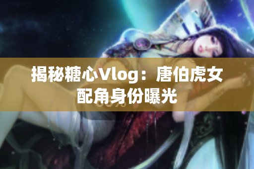 揭秘糖心Vlog：唐伯虎女配角身份曝光