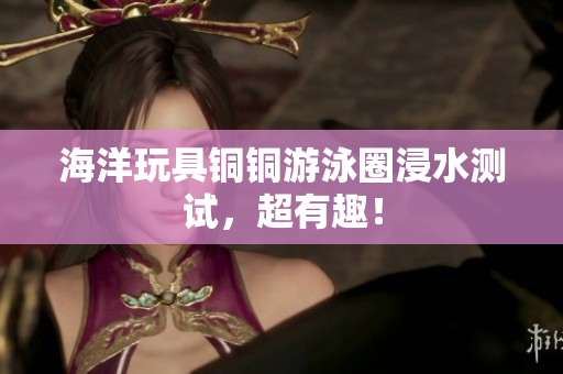 海洋玩具铜铜游泳圈浸水测试，超有趣！