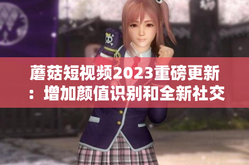 蘑菇短视频2023重磅更新：增加颜值识别和全新社交互动
