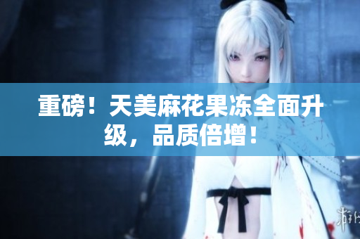 重磅！天美麻花果冻全面升级，品质倍增！