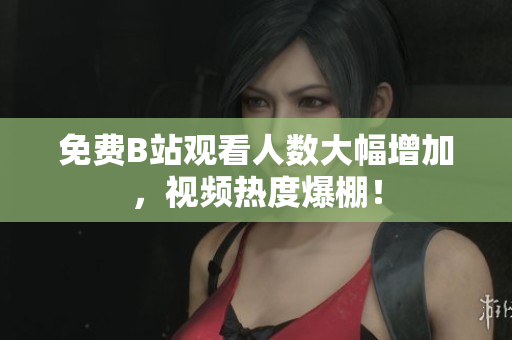 免费B站观看人数大幅增加，视频热度爆棚！