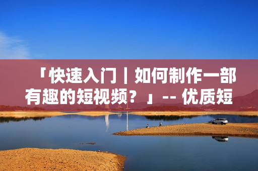 「快速入门｜如何制作一部有趣的短视频？」-- 优质短视频制作攻略