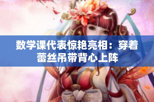 数学课代表惊艳亮相：穿着蕾丝吊带背心上阵