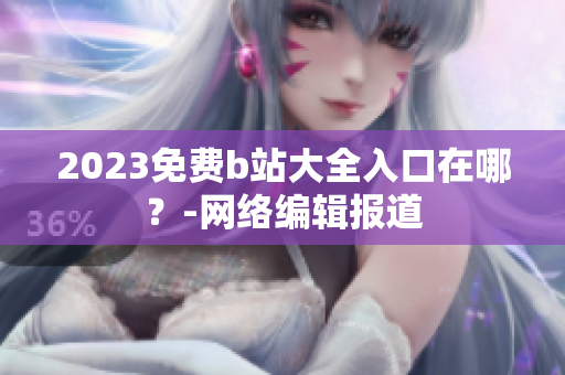 2023免费b站大全入口在哪？-网络编辑报道