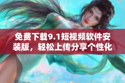 免费下载9.1短视频软件安装版，轻松上传分享个性化短视频
