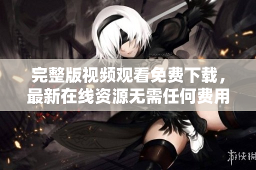 完整版视频观看免费下载，最新在线资源无需任何费用