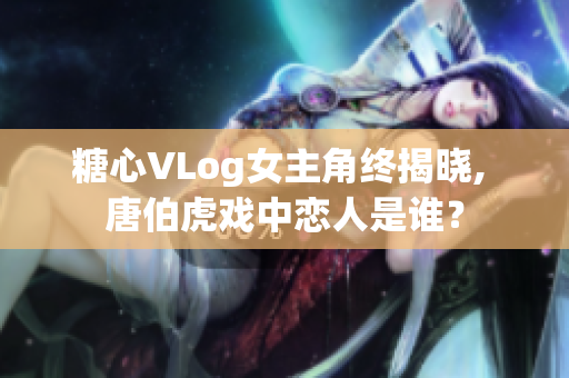 糖心VLog女主角终揭晓, 唐伯虎戏中恋人是谁？
