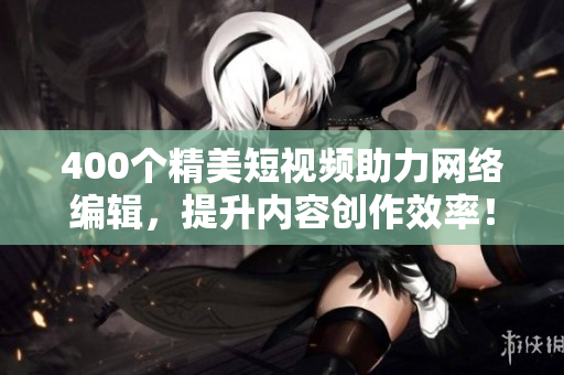 400个精美短视频助力网络编辑，提升内容创作效率！