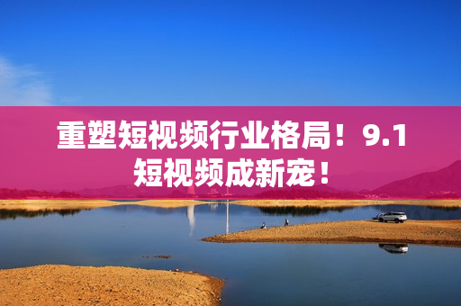 重塑短视频行业格局！9.1短视频成新宠！