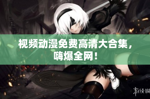 视频动漫免费高清大合集，嗨爆全网！