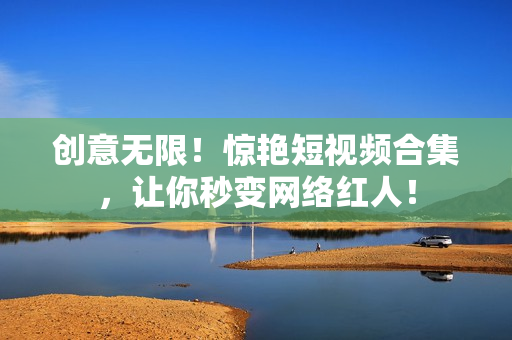 创意无限！惊艳短视频合集，让你秒变网络红人！