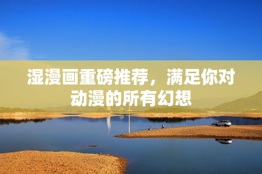 湿漫画重磅推荐，满足你对动漫的所有幻想