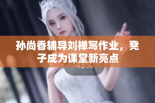 孙尚香辅导刘禅写作业，凳子成为课堂新亮点