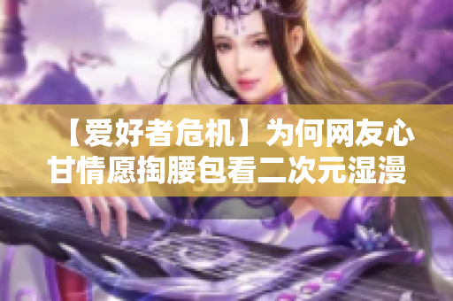 【爱好者危机】为何网友心甘情愿掏腰包看二次元湿漫画？