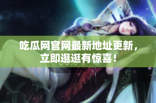 吃瓜网官网最新地址更新，立即逛逛有惊喜！