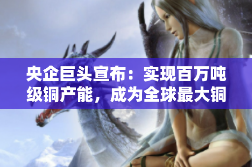 央企巨头宣布：实现百万吨级铜产能，成为全球最大铜企！