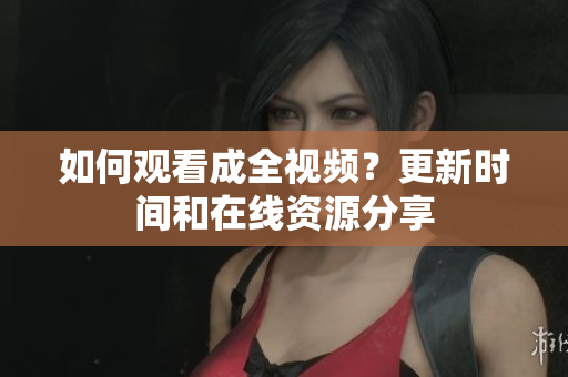如何观看成全视频？更新时间和在线资源分享