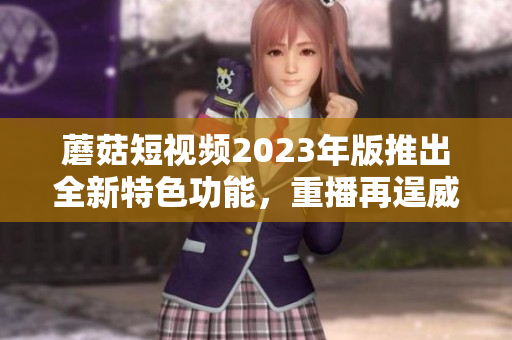 蘑菇短视频2023年版推出全新特色功能，重播再逞威风！