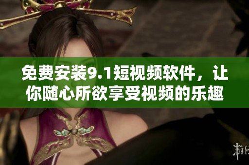 免费安装9.1短视频软件，让你随心所欲享受视频的乐趣！