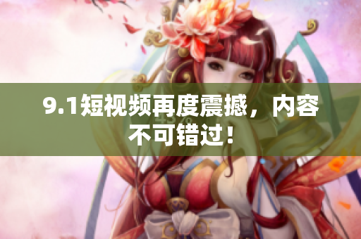 9.1短视频再度震撼，内容不可错过！