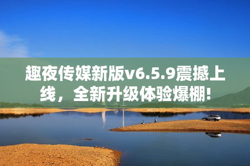 趣夜传媒新版v6.5.9震撼上线，全新升级体验爆棚!