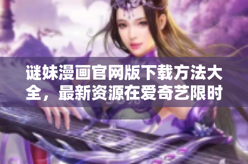 谜妹漫画官网版下载方法大全，最新资源在爱奇艺限时免费！