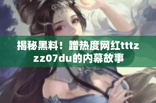 揭秘黑料！蹭热度网红tttzzz07du的内幕故事