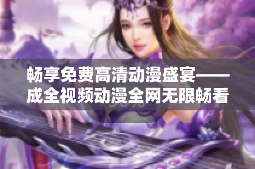 畅享免费高清动漫盛宴——成全视频动漫全网无限畅看