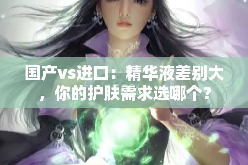 国产vs进口：精华液差别大，你的护肤需求选哪个？