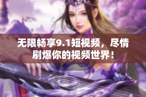 无限畅享9.1短视频，尽情刷爆你的视频世界！