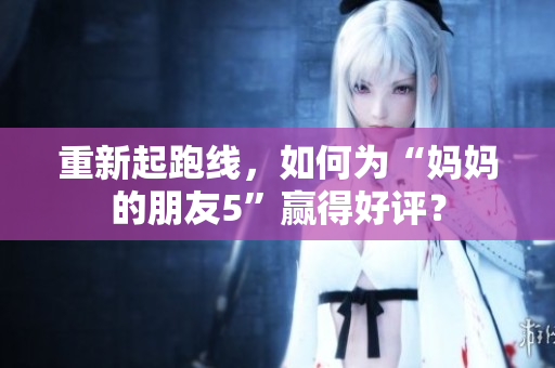 重新起跑线，如何为“妈妈的朋友5”赢得好评？